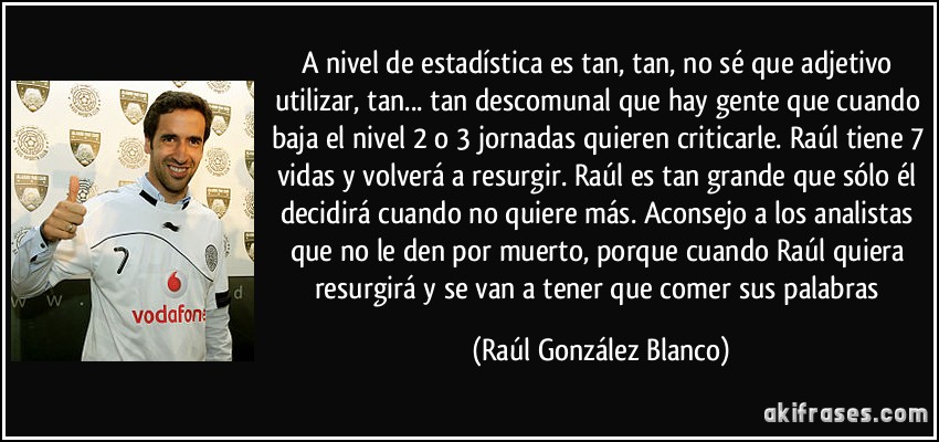 A nivel de estadística es tan, tan, no sé que adjetivo utilizar, tan... tan descomunal que hay gente que cuando baja el nivel 2 o 3 jornadas quieren criticarle. Raúl tiene 7 vidas y volverá a resurgir. Raúl es tan grande que sólo él decidirá cuando no quiere más. Aconsejo a los analistas que no le den por muerto, porque cuando Raúl quiera resurgirá y se van a tener que comer sus palabras (Raúl González Blanco)