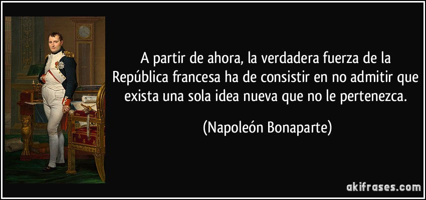 A partir de ahora, la verdadera fuerza de la República francesa ha de consistir en no admitir que exista una sola idea nueva que no le pertenezca. (Napoleón Bonaparte)