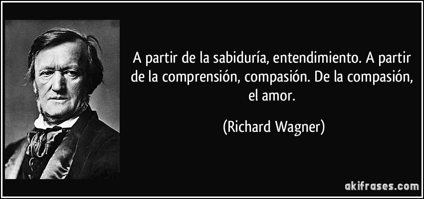 A partir de la sabiduría, entendimiento. A partir de la comprensión, compasión. De la compasión, el amor. (Richard Wagner)