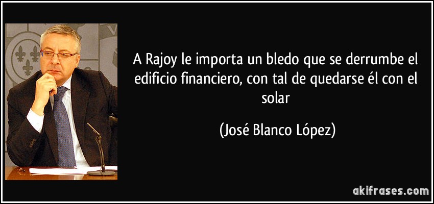 A Rajoy le importa un bledo que se derrumbe el edificio financiero, con tal de quedarse él con el solar (José Blanco López)