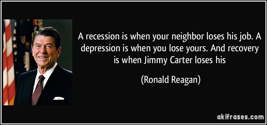 A recession is when your neighbor loses his job. A depression is when you lose yours. And recovery is when Jimmy Carter loses his (Ronald Reagan)