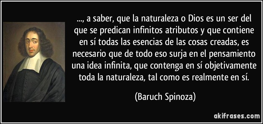 ..., a saber, que la naturaleza o Dios es un ser del que se predican infinitos atributos y que contiene en sí todas las esencias de las cosas creadas, es necesario que de todo eso surja en el pensamiento una idea infinita, que contenga en sí objetivamente toda la naturaleza, tal como es realmente en sí. (Baruch Spinoza)