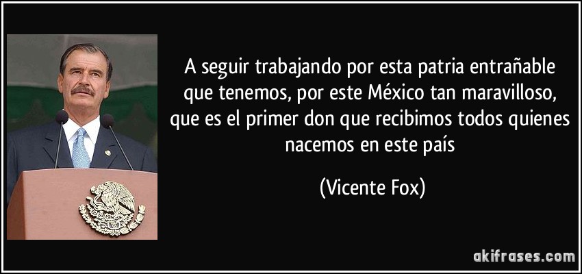 A seguir trabajando por esta patria entrañable que tenemos, por este México tan maravilloso, que es el primer don que recibimos todos quienes nacemos en este país (Vicente Fox)
