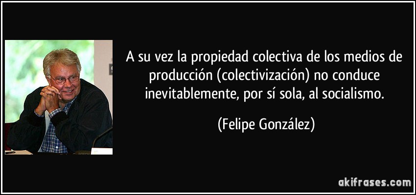 A su vez la propiedad colectiva de los medios de producción (colectivización) no conduce inevitablemente, por sí sola, al socialismo. (Felipe González)