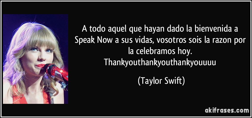 A todo aquel que hayan dado la bienvenida a Speak Now a sus vidas, vosotros sois la razon por la celebramos hoy. Thankyouthankyouthankyouuuu (Taylor Swift)