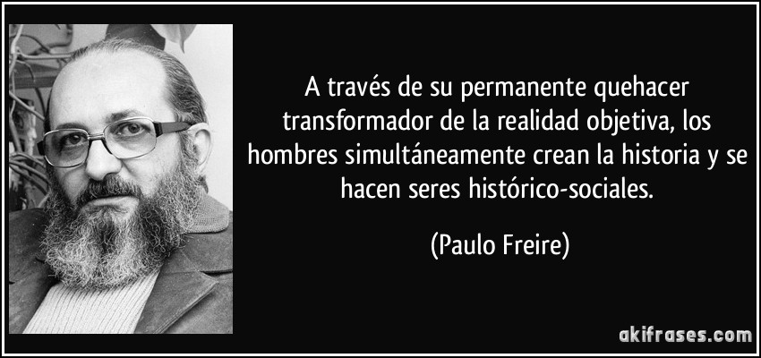 A través de su permanente quehacer transformador de la realidad objetiva, los hombres simultáneamente crean la historia y se hacen seres histórico-sociales. (Paulo Freire)