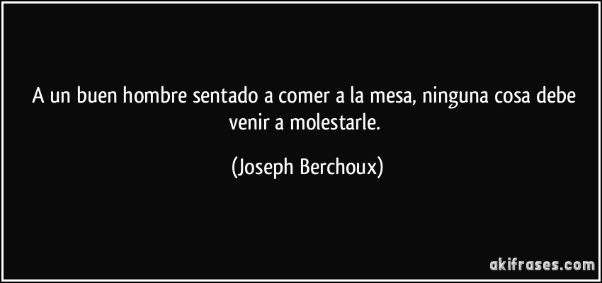 A un buen hombre sentado a comer a la mesa, ninguna cosa debe venir a molestarle. (Joseph Berchoux)