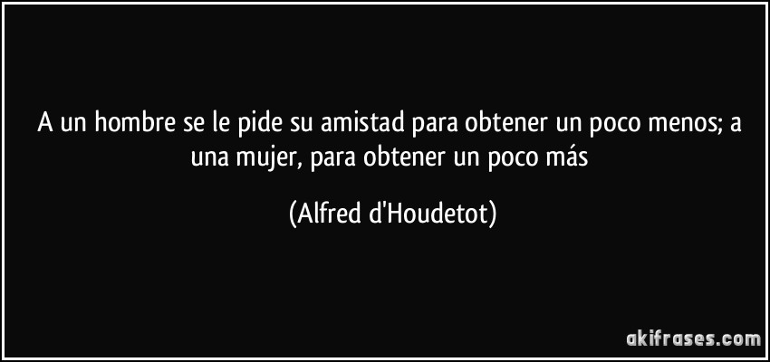 A un hombre se le pide su amistad para obtener un poco menos; a una mujer, para obtener un poco más (Alfred d'Houdetot)