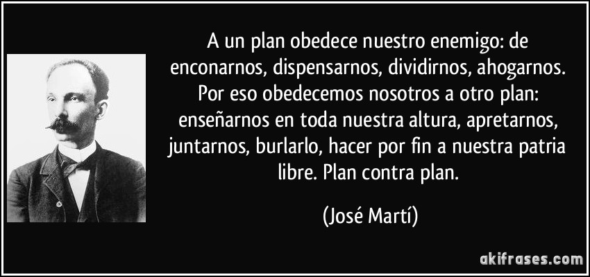 A un plan obedece nuestro enemigo: de enconarnos, dispensarnos, dividirnos, ahogarnos. Por eso obedecemos nosotros a otro plan: enseñarnos en toda nuestra altura, apretarnos, juntarnos, burlarlo, hacer por fin a nuestra patria libre. Plan contra plan. (José Martí)