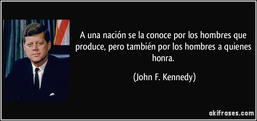 A una nación se la conoce por los hombres que produce, pero también por los hombres a quienes honra. (John F. Kennedy)
