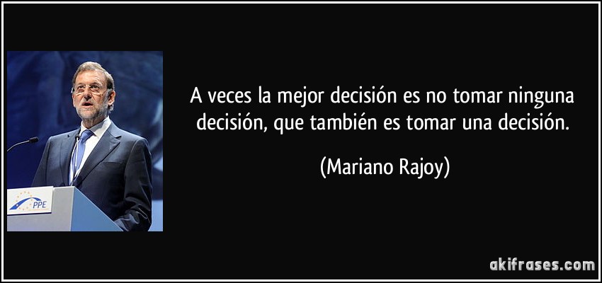 A veces la mejor decisión es no tomar ninguna decisión, que también es tomar una decisión. (Mariano Rajoy)