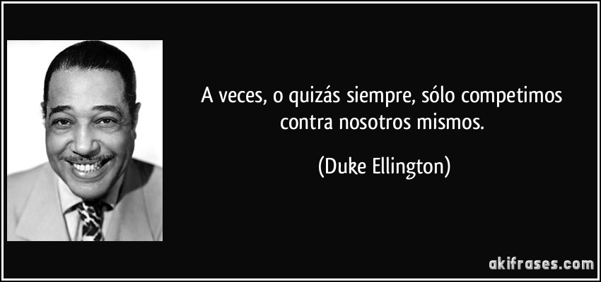 A veces, o quizás siempre, sólo competimos contra nosotros mismos. (Duke Ellington)