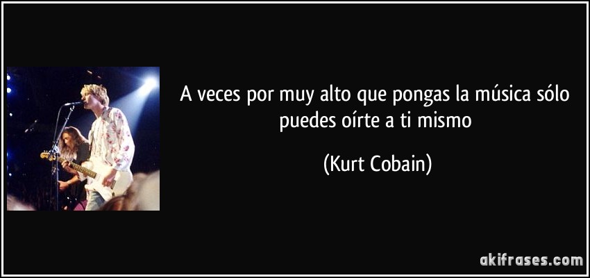 A veces por muy alto que pongas la música sólo puedes oírte a ti mismo (Kurt Cobain)