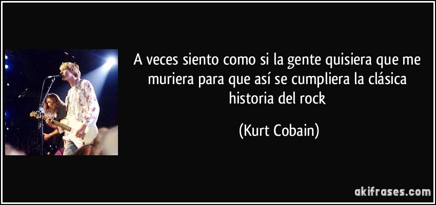 A veces siento como si la gente quisiera que me muriera para que así se cumpliera la clásica historia del rock (Kurt Cobain)