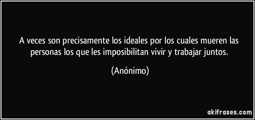 A veces son precisamente los ideales por los cuales mueren las personas los que les imposibilitan vivir y trabajar juntos. (Anónimo)