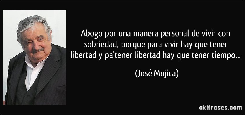 Abogo por una manera personal de vivir con sobriedad, porque para vivir hay que tener libertad y pa'tener libertad hay que tener tiempo... (José Mujica)