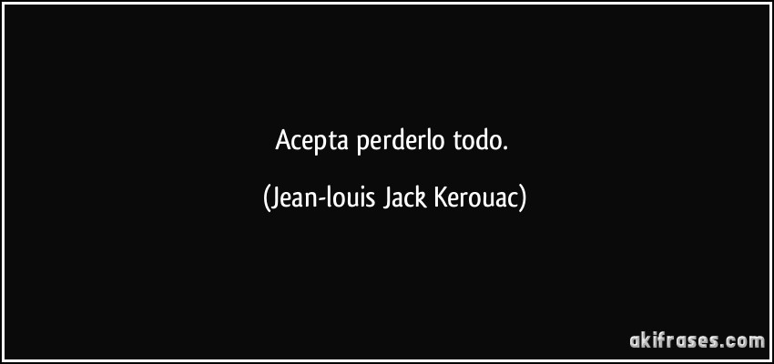 Acepta perderlo todo. (Jean-louis Jack Kerouac)