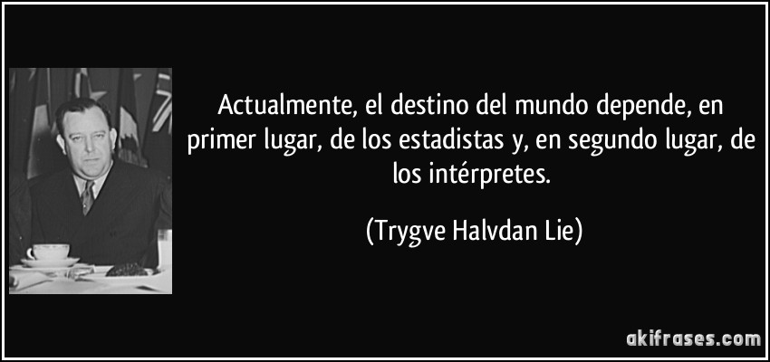 Actualmente, el destino del mundo depende, en primer lugar, de los estadistas y, en segundo lugar, de los intérpretes. (Trygve Halvdan Lie)