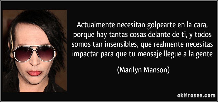 Actualmente necesitan golpearte en la cara, porque hay tantas cosas delante de ti, y todos somos tan insensibles, que realmente necesitas impactar para que tu mensaje llegue a la gente (Marilyn Manson)
