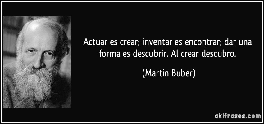 Actuar es crear; inventar es encontrar; dar una forma es descubrir. Al crear descubro. (Martin Buber)
