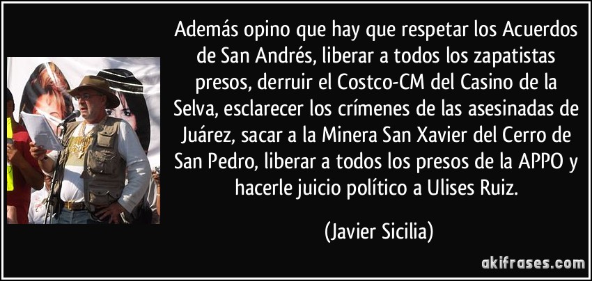 Además opino que hay que respetar los Acuerdos de San Andrés, liberar a todos los zapatistas presos, derruir el Costco-CM del Casino de la Selva, esclarecer los crímenes de las asesinadas de Juárez, sacar a la Minera San Xavier del Cerro de San Pedro, liberar a todos los presos de la APPO y hacerle juicio político a Ulises Ruiz. (Javier Sicilia)