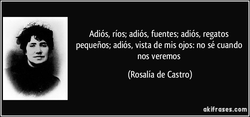 Adiós, ríos; adiós, fuentes; adiós, regatos pequeños; adiós, vista de mis ojos: no sé cuando nos veremos (Rosalía de Castro)