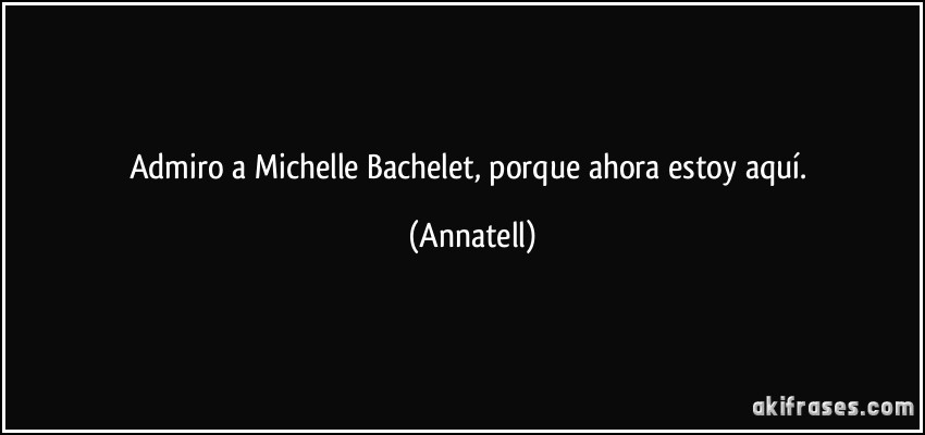 Admiro a Michelle Bachelet, porque ahora estoy aquí. (Annatell)