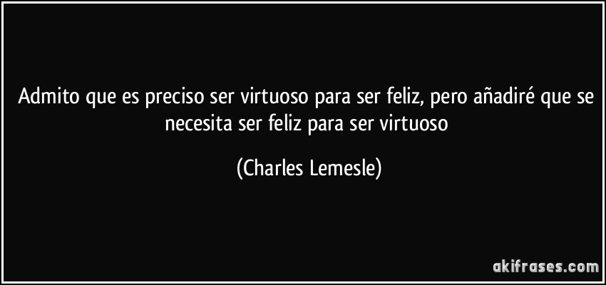 Admito que es preciso ser virtuoso para ser feliz, pero añadiré que se necesita ser feliz para ser virtuoso (Charles Lemesle)