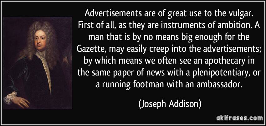 Advertisements are of great use to the vulgar. First of all, as they are instruments of ambition. A man that is by no means big enough for the Gazette, may easily creep into the advertisements; by which means we often see an apothecary in the same paper of news with a plenipotentiary, or a running footman with an ambassador. (Joseph Addison)