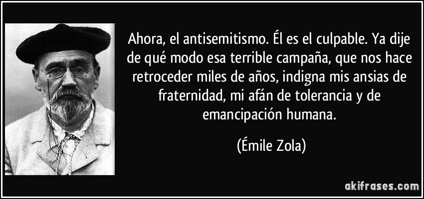 Ahora, el antisemitismo. Él es el culpable. Ya dije de qué modo esa terrible campaña, que nos hace retroceder miles de años, indigna mis ansias de fraternidad, mi afán de tolerancia y de emancipación humana. (Émile Zola)