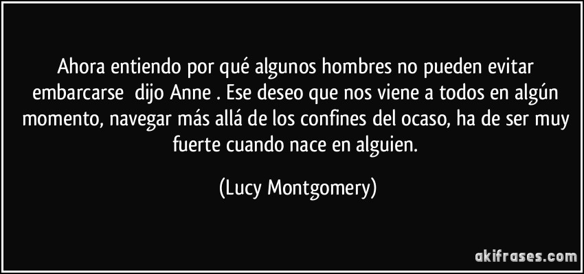 Ahora entiendo por qué algunos hombres no pueden evitar embarcarse dijo Anne. Ese deseo que nos viene a todos en algún momento, navegar más allá de los confines del ocaso, ha de ser muy fuerte cuando nace en alguien. (Lucy Montgomery)