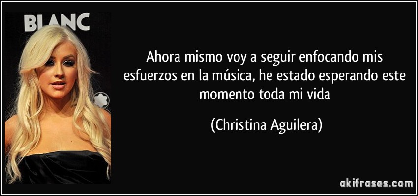 Ahora mismo voy a seguir enfocando mis esfuerzos en la música, he estado esperando este momento toda mi vida (Christina Aguilera)