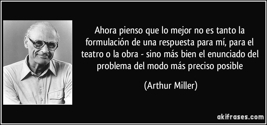 Ahora pienso que lo mejor no es tanto la formulación de una respuesta para mí, para el teatro o la obra - sino más bien el enunciado del problema del modo más preciso posible (Arthur Miller)