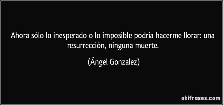 Ahora sólo lo inesperado o lo imposible podría hacerme llorar: una resurrección, ninguna muerte. (Ángel Gonzalez)