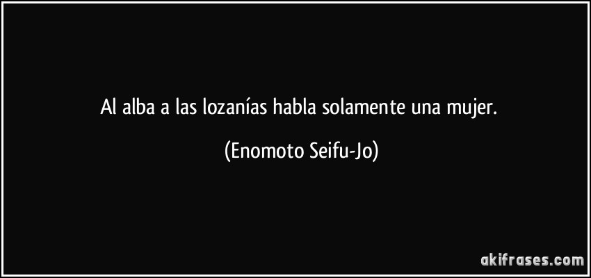 Al alba a las lozanías habla solamente una mujer. (Enomoto Seifu-Jo)