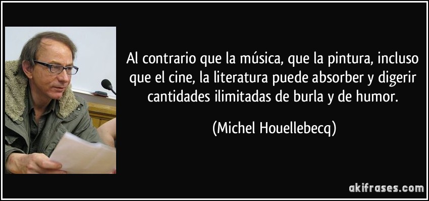 Al contrario que la música, que la pintura, incluso que el cine, la literatura puede absorber y digerir cantidades ilimitadas de burla y de humor. (Michel Houellebecq)