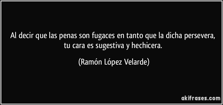 Al decir que las penas son fugaces en tanto que la dicha persevera, tu cara es sugestiva y hechicera. (Ramón López Velarde)