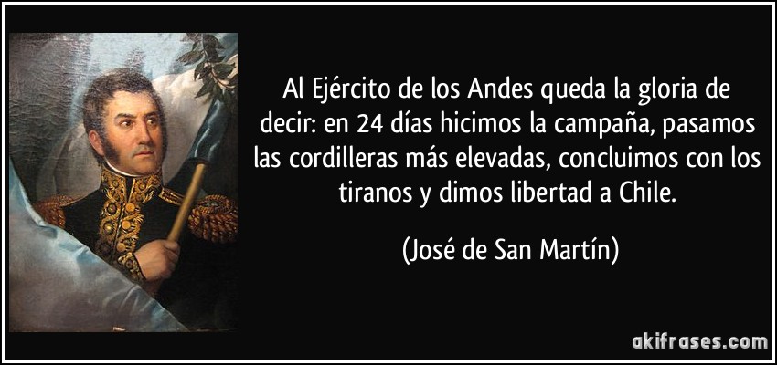 Al Ejército de los Andes queda la gloria de decir: en 24 días hicimos la campaña, pasamos las cordilleras más elevadas, concluimos con los tiranos y dimos libertad a Chile. (José de San Martín)