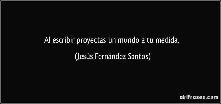 Al escribir proyectas un mundo a tu medida. (Jesús Fernández Santos)