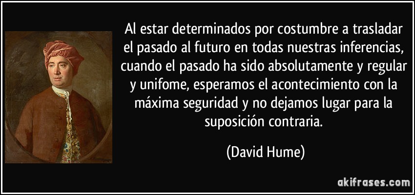 Al estar determinados por costumbre a trasladar el pasado al futuro en todas nuestras inferencias, cuando el pasado ha sido absolutamente y regular y unifome, esperamos el acontecimiento con la máxima seguridad y no dejamos lugar para la suposición contraria. (David Hume)