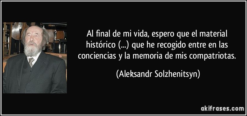Al final de mi vida, espero que el material histórico (...) que he recogido entre en las conciencias y la memoria de mis compatriotas. (Aleksandr Solzhenitsyn)