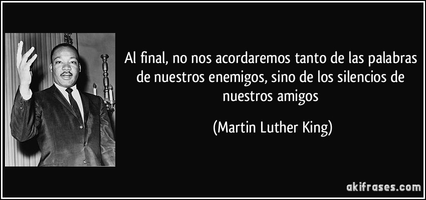 Al final, no nos acordaremos tanto de las palabras de nuestros enemigos, sino de los silencios de nuestros amigos (Martin Luther King)