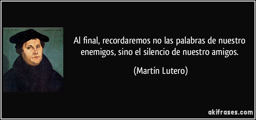Al final, recordaremos no las palabras de nuestro enemigos, sino el silencio de nuestro amigos. (Martín Lutero)
