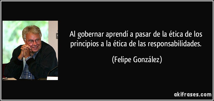 Al gobernar aprendí a pasar de la ética de los principios a la ética de las responsabilidades. (Felipe González)