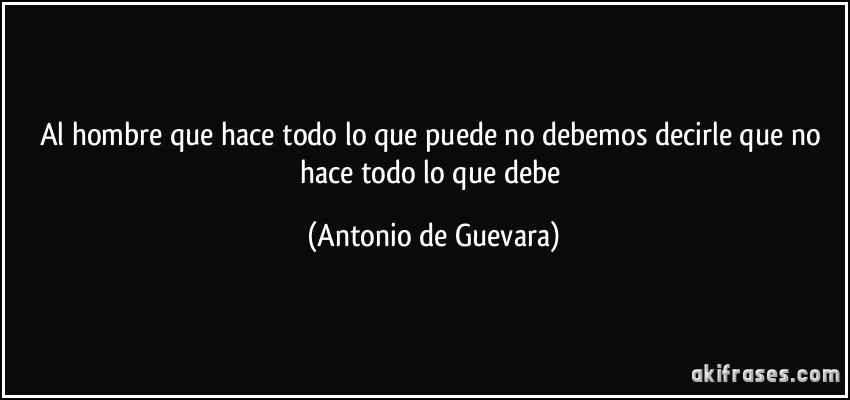 Al hombre que hace todo lo que puede no debemos decirle que no hace todo lo que debe (Antonio de Guevara)