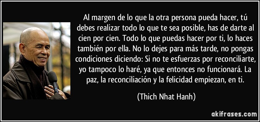 Al margen de lo que la otra persona pueda hacer, tú debes realizar todo lo que te sea posible, has de darte al cien por cien. Todo lo que puedas hacer por ti, lo haces también por ella. No lo dejes para más tarde, no pongas condiciones diciendo: Si no te esfuerzas por reconciliarte, yo tampoco lo haré, ya que entonces no funcionará. La paz, la reconciliación y la felicidad empiezan, en ti. (Thich Nhat Hanh)