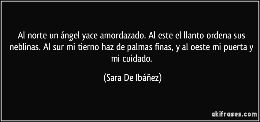 Al norte un ángel yace amordazado. Al este el llanto ordena sus neblinas. Al sur mi tierno haz de palmas finas, y al oeste mi puerta y mi cuidado. (Sara De Ibáñez)