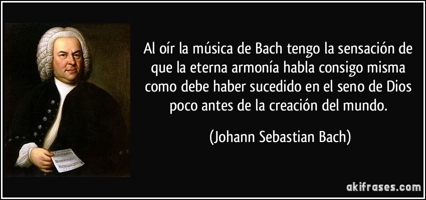 Al oír la música de Bach tengo la sensación de que la eterna armonía habla consigo misma como debe haber sucedido en el seno de Dios poco antes de la creación del mundo. (Johann Sebastian Bach)