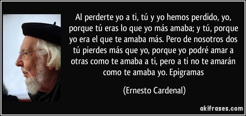 Al perderte yo a ti, tú y yo hemos perdido, yo, porque tú eras lo que yo más amaba; y tú, porque yo era el que te amaba más. Pero de nosotros dos tú pierdes más que yo, porque yo podré amar a otras como te amaba a ti, pero a ti no te amarán como te amaba yo. Epigramas (Ernesto Cardenal)