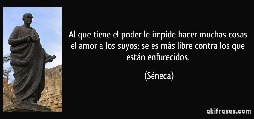 Al que tiene el poder le impide hacer muchas cosas el amor a los suyos; se es más libre contra los que están enfurecidos. (Séneca)